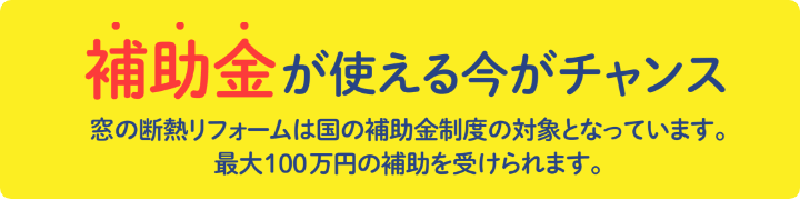 補助金が使える今がチャンス 窓の断熱リフォームは国の補助金制度の対象となっています。最大100万円の補助を受けられます。