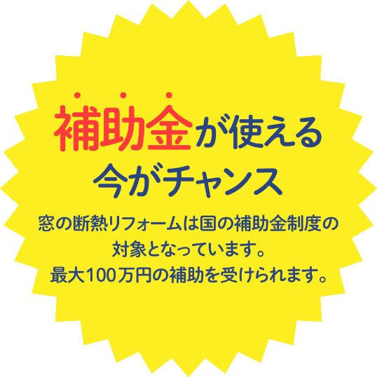 補助金が使える今がチャンス 窓の断熱リフォームは国の補助金制度の対象となっています。最大100万円の補助を受けられます。