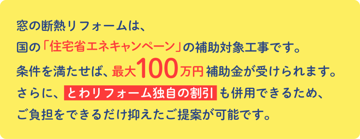 窓のリフォームは、国の「住宅省エネキャンペーン」の補助対象工事です。 条件を満たせば、最大100万円補助金が受けられます。 さらに、とわリフォーム独自の割引も併用できるため、ご負担をできるだけ抑えたご提案が可能です。